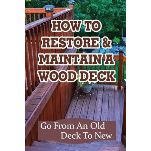How To Restore & Maintain A Wood Deck: Go From An Old Deck To New: Renew Your Wood Deck