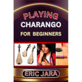 Playing Charango for Beginners: Complete Procedural Melody Guide To Understand, Learn And Master How To Play Charango Like A Pro Even With No Former E