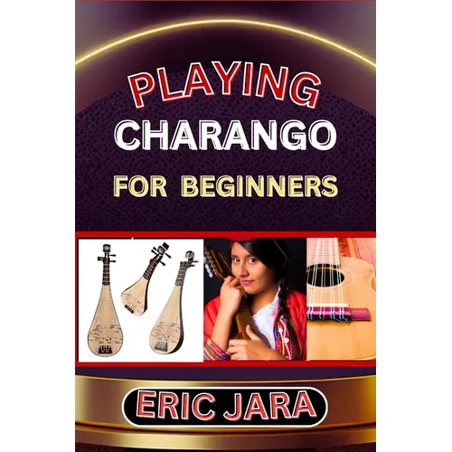 Playing Charango for Beginners: Complete Procedural Melody Guide To Understand, Learn And Master How To Play Charango Like A Pro Even With No Former E