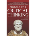 Models For Critical Thinking: A Fundamental Guide to Effective Decision Making, Deep Analysis, Intelligent Reasoning, and Independent Thinking