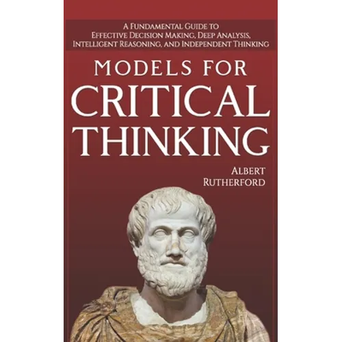 Models For Critical Thinking: A Fundamental Guide to Effective Decision Making, Deep Analysis, Intelligent Reasoning, and Independent Thinking