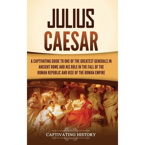 Julius Caesar: A Captivating Guide to One of the Greatest Generals in Ancient Rome and His Role in the Fall of the Roman Republic and Rise of the Roma