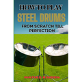 How to Play Steel Drums from Scratch Till Perfection: Mastering The Art From Beginner Basics To Advanced Techniques With Proven Practice Strategies An