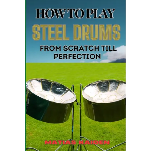 How to Play Steel Drums from Scratch Till Perfection: Mastering The Art From Beginner Basics To Advanced Techniques With Proven Practice Strategies An