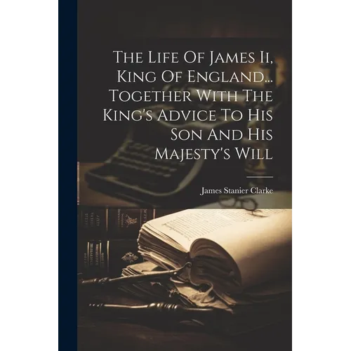 The Life Of James Ii, King Of England... Together With The King's Advice To His Son And His Majesty's Will