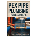 Pex Pipe Plumbing for Beginners: A Step-By-Step Handbook for Diyers and Professionals to Install, Repair, and Optimize Pex Systems Like an Expert