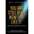 You Are Still Alive, Now Act Like It: Empower, Elevate, and Enlighten Your Consciousness