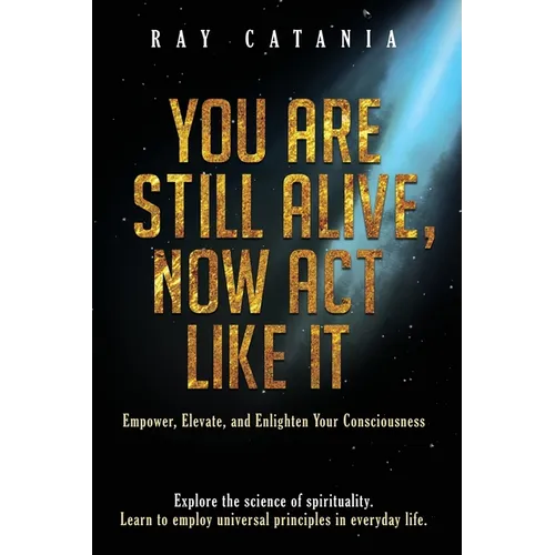 You Are Still Alive, Now Act Like It: Empower, Elevate, and Enlighten Your Consciousness