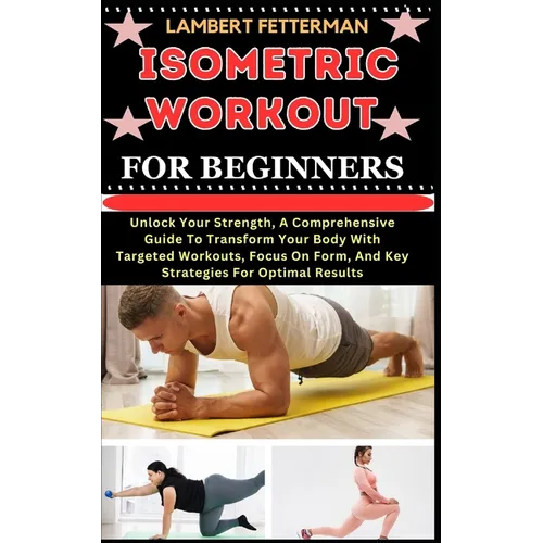 Isometric Workout for Beginners: Unlock Your Strength, A Comprehensive Guide To Transform Your Body With Targeted Workouts, Focus On Form, And Key Str