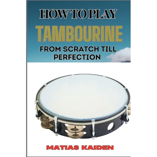 How to Play Tambourine from Scratch Till Perfection: Advanced Techniques, Essential Tips For Perfecting Rhythm, Hand Positions, And Performance Skills