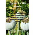 Opium For The Masses: A Practical Guide On The Cultivation, Harvesting, And Medicinal Uses Of Opium