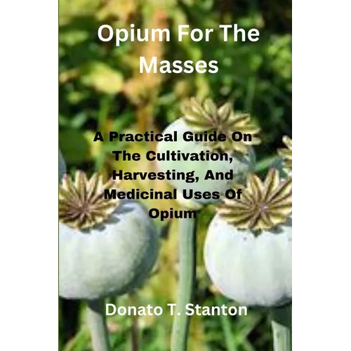 Opium For The Masses: A Practical Guide On The Cultivation, Harvesting, And Medicinal Uses Of Opium