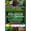 Soil Science For Regenerative Agriculture: A Complete Step-By-Step Guide to Natural Farming, Composting and No-Till Gardening Practices for A Sustaina