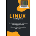 Linux For Beginners: The Comprehensive Guide To Learning Linux Operating System And Mastering Linux Command Line Like A Pro