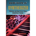 How to Play Synthesizer from Scratch Till Perfection: Comprehensive Beginner's Guide To Mastering Synchs, Sound Design, And Performance Techniques To