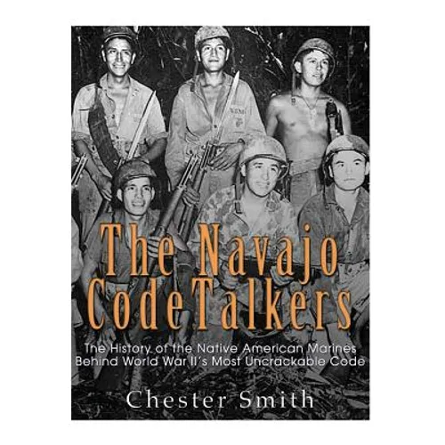 The Navajo Code Talkers: The History of the Native American Marines Behind World War II's Most Uncrackable Code