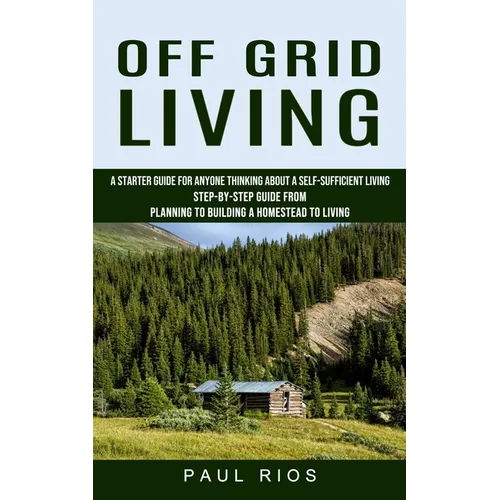 Off Grid Living: A Starter Guide For Anyone Thinking About A Self-sufficient Living (Step-by-step Guide From Planning To Building A Homestead To Livin