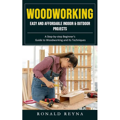 Woodworking: Easy and Affordable Indoor & Outdoor Projects (A Step-by-step Beginner's Guide to Woodworking and Its Techniques)