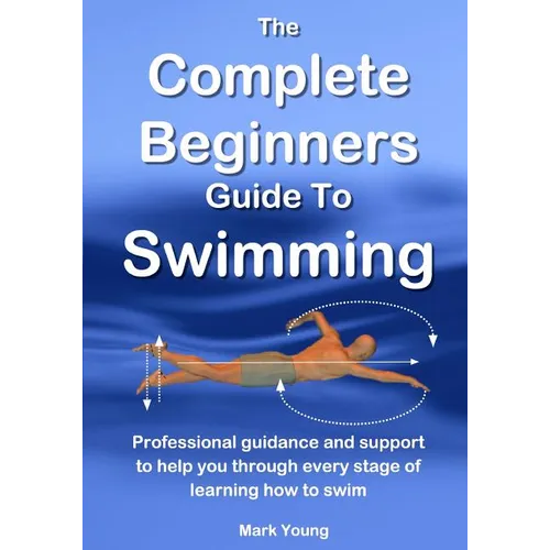 The Complete Beginners Guide To Swimming: Professional guidance and support to help you through every stage of learning how to swim
