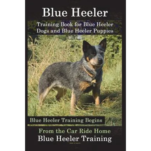 Blue Heeler Training Book for Blue Heeler Dogs and Blue Heeler Puppies By D!G THIS Dog Training: Blue Heeler Training Begins From the Car Ride Home Bl