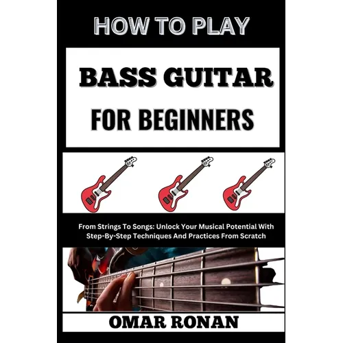 How to Play Bass Guitar for Beginners: From Strings To Songs: Unlock Your Musical Potential With Step-By-Step Techniques And Practices From Scratch