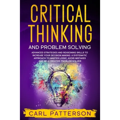 Critical Thinking And Problem Solving: Advanced Strategies and Reasoning Skills to Increase Your Decision Making. A Systematic Approach to Master Logi