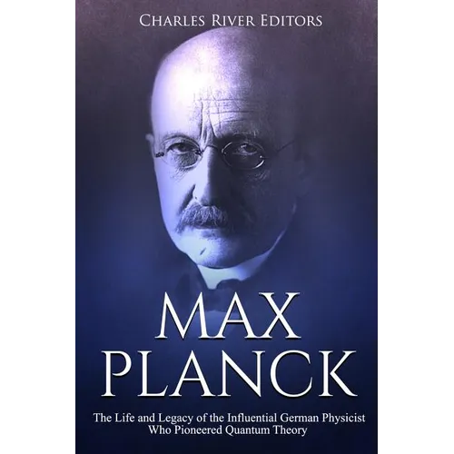 Max Planck: The Life and Legacy of the Influential German Physicist Who Pioneered Quantum Theory