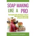 Soap Making Like A Pro: The Complete Guide with Recipes on How to Make Colorful & Fragrant Soap at Home for Fun & Profit