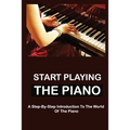 Start Playing The Piano: A Step-By-Step Introduction To The World Of The Piano
