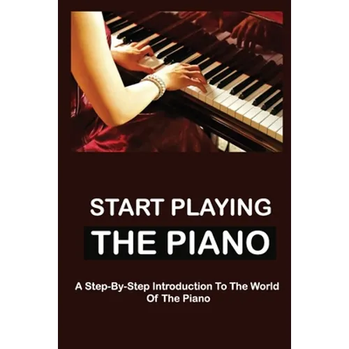 Start Playing The Piano: A Step-By-Step Introduction To The World Of The Piano