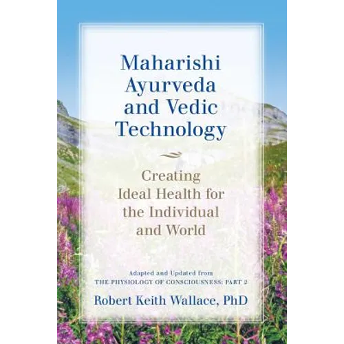Maharishi Ayurveda and Vedic Technology: Creating Ideal Health for the Individual and World, Adapted and Updated from The Physiology of Consciousness: