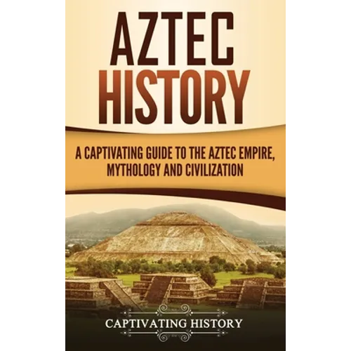 Aztec History: A Captivating Guide to the Aztec Empire, Mythology, and Civilization