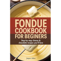 Fondue Cookbook for Beginners: Step-by-Step Cheese and Chocolate Recipes You'll Love