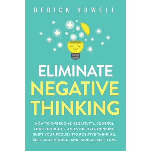 Eliminate Negative Thinking: How to Overcome Negativity, Control Your Thoughts, And Stop Overthinking. Shift Your Focus into Positive Thinking, Self-A