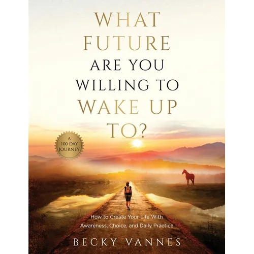 What Future Are You Willing To Wake Up To?: How to Create Your Life With Awareness, Choice, and Daily Practice: A 100 Day Journey