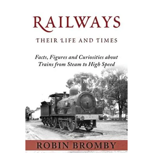 Railways: Their Life and Times: Facts, Figures and Curiosities about Trains from Steam to High Speed