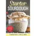 Starter Sourdough: Learn how to make sourdough to bake bread, loaves, and pizza with over 50 recipes