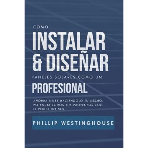 Como Instalar Y Diseñar Paneles Solares Como Un Profesional: Ahorra Miles Haciendolo Tu Mismo. Potencia Todos Tus Proyectos Con El Poder del Sol.