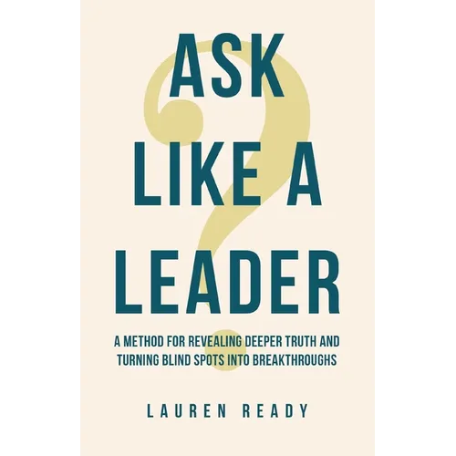 Ask Like A Leader: A Method for Revealing Deeper Truth and Turning Blind Spots into Breakthroughs