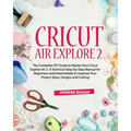 Cricut Air Explore 2: The Complete DIY Guide to Master Your Cricut Explore Air 2. A Technical Step-by-Step Manual for Beginners and Intermed