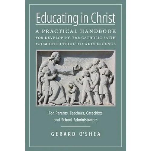 Educating in Christ: A Practical Handbook for Developing the Catholic Faith from Childhood to Adolescence -- For Parents, Teachers, Catechists and Sch