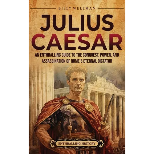 Julius Caesar: An Enthralling Guide to the Conquest, Power, and Assassination of Rome's Eternal Dictator