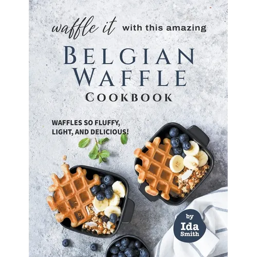 Waffle It with this Amazing Belgian Waffle Cookbook: Waffles So Fluffy, Light, and Delicious!