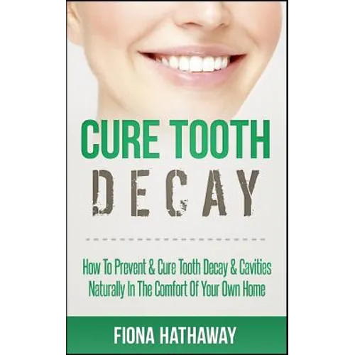 Cure Tooth Decay: How To Prevent & Cure Tooth Decay & Cavities Naturally In The Comfort Of Your Own Home