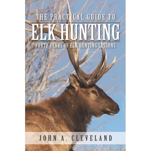 The Practical Guide To Elk Hunting: Forty Years Of Elk Hunting Lessons