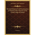 The Irish Ritual of Craft Freemasonry as Worked Under Warrant of The Grand Lodge of Ireland