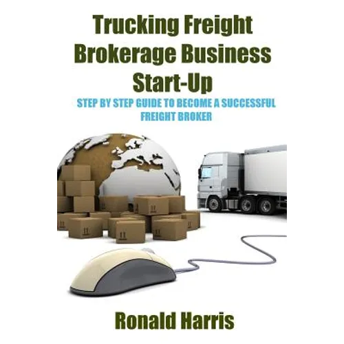 Trucking Freight Brokerage Business Start-Up: Step By Step Guide To Become a Successful Freight Broker