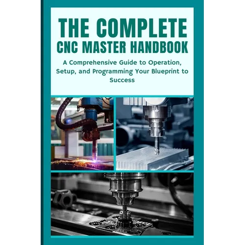 The Complete CNC Master Handbook: A Comprehensive Guide to Operation, Setup, and Programming Your Blueprint to Success