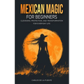 Mexican Magic for Beginners: Cleansing, Protection, and Transformation for Everyday Life
