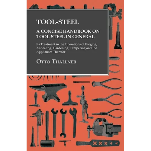 Tool-Steel - A Concise Handbook on Tool-Steel in General - Its Treatment in the Operations of Forging, Annealing, Hardening, Tempering and the Applian